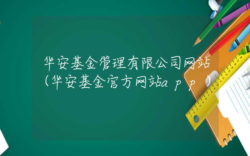 华安基金管理有限公司网站（华安基金官方网站app）
