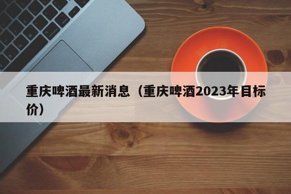 重庆啤酒最新消息（重庆啤酒2023年目标价）,第1张